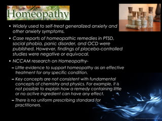 • Widely used to self-treat generalized anxiety and
other anxiety symptoms.
• Case reports of homeopathic remedies in PTSD,
social phobia, panic disorder, and OCD were
published. However, findings of placebo-controlled
studies were negative or equivocal.
• NCCAM research on Homeopathy– Little evidence to support homeopathy as an effective
treatment for any specific condition.
– Key concepts are not consistent with fundamental
concepts of chemistry and physics. For example, it is
not possible to explain how a remedy containing little
or no active ingredient can have any effect.
– There is no uniform prescribing standard for
practitioners.

 