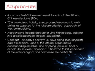• It is an ancient Chinese treatment & central to Traditional
Chinese Medicine (TCM).
• TCM promotes a holistic, energy-based approach to wellbeing, as opposed to the disease-oriented approach of
Western medicine.
• Acupuncture incorporates use of ultra-fine needles, inserted
into specific points on the skin (acupoints).
• Concept- The body’s energy/ Qi, flows along series of points
called meridians. Each of the internal organs has a
corresponding meridian, and applying pressure, heat or
needles to relevant acupoints is believed to influence each
of the internal organs and harmonize the body’s Qi.

 