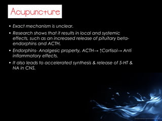 • Exact mechanism is unclear.
• Research shows that it results in local and systemic
effects, such as an increased release of pituitary betaendorphins and ACTH.
• Endorphins- Analgesic property, ACTH→ ↑Cortisol→ Anti
inflammatory effects.
• It also leads to accelerated synthesis & release of 5-HT &
NA in CNS.

 