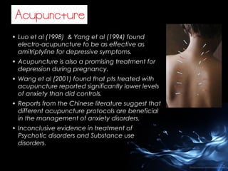 • Luo et al (1998) & Yang et al (1994) found
electro-acupuncture to be as effective as
amitriptyline for depressive symptoms.
• Acupuncture is also a promising treatment for
depression during pregnancy.
• Wang et al (2001) found that pts treated with
acupuncture reported significantly lower levels
of anxiety than did controls.
• Reports from the Chinese literature suggest that
different acupuncture protocols are beneficial
in the management of anxiety disorders.
• Inconclusive evidence in treatment of
Psychotic disorders and Substance use
disorders.

 