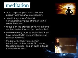 • “It is a psychological state of active
passivity and creative quiescence”.
• Meditator purposefully and
nonjudgmentally pays attention to the
present moment.
• Focus is on the process, or flow of psychic
content, rather than on the content itself.
• There are many types of meditation, most
have originated in ancient religious and
spiritual traditions.
• Meditator generally uses certain
techniques, such as a specific posture,
focused attention, and an open attitude
toward distractions.

 