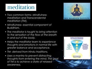 • Two common forms- Mindfulness
meditation and Transcendental
meditation (TM).
• Mindfulness- essential component of
Buddhism.
• The meditator is taught to bring attention
to the sensation of the flow of the breath
in and out of the body.
• Helps the meditator learn to experience
thoughts and emotions in normal life with
greater balance and acceptance.
• TM- derived from Hindu traditions.
• Uses a mantra to prevent distracting
thoughts from entering the mind. The goal
of TM is to achieve a state of relaxed
awareness.

 