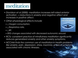 • Davidson et al (2000)- meditation increases left-sided anterior
activation → reductions in anxiety and negative affect and
increases in positive affect.
• Other physiological effects include
– ↓ Oxygen consumption,
– ↓ Respiratory rate,
– ↓ BP,
– EEG changes associated with decreased autonomic arousal.

• RCTs- consistent practice of mindfulness meditation significantly
reduces generalized anxiety and other anxiety symptoms.
• NCCAM finds the common use of meditation in health problems
like anxiety, pain, depression, stress, insomnia, physical symptoms
associated with chronic illnesses.

 