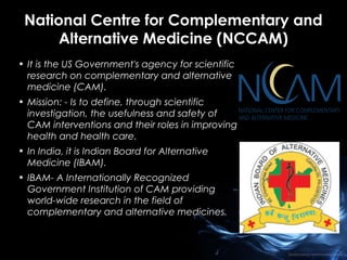 National Centre for Complementary and
Alternative Medicine (NCCAM)
• It is the US Government's agency for scientific
research on complementary and alternative
medicine (CAM).
• Mission: - Is to define, through scientific
investigation, the usefulness and safety of
CAM interventions and their roles in improving
health and health care.
• In India, it is Indian Board for Alternative
Medicine (IBAM).
• IBAM- A Internationally Recognized
Government Institution of CAM providing
world-wide research in the field of
complementary and alternative medicines.

 