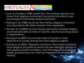 • Levin & Chatters (1998) stated that “the existing research has
shown that religious involvement has protective effects over
psychological well-being related outcomes”.
• Koenig et al (1998) found out that intrinsic religious motivation
was associated with faster remission from depression.
• Kendler et al (2003) found a strong association between religion
and lower prevalence rates of nicotine, alcohol and drug abuse
or dependence.
• Koenig et al (2001) found lower rates of suicide or more
objections to suicide among the more religious subjects
• Koenig et al (2001) “Research has shown that medical patients
have religious and spiritual needs that are intimately related to
their physical health conditions, and that religious and spiritual
beliefs and practices can often be important for emotional
healing”

 
