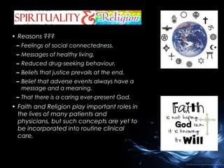 • Reasons ???
– Feelings of social connectedness,
– Messages of healthy living,
– Reduced drug-seeking behaviour,
– Beliefs that justice prevails at the end,
– Belief that adverse events always have a
message and a meaning,
– That there is a caring ever-present God.

• Faith and Religion play important roles in
the lives of many patients and
physicians, but such concepts are yet to
be incorporated into routine clinical
care.

 