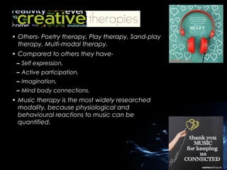 • Others- Poetry therapy, Play therapy, Sand-play
therapy, Multi-modal therapy.
• Compared to others they have– Self expression,
– Active participation,
– Imagination,
– Mind body connections.

• Music therapy is the most widely researched
modality, because physiological and
behavioural reactions to music can be
quantified.

 