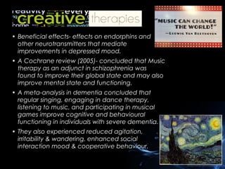 • Beneficial effects- effects on endorphins and
other neurotransmitters that mediate
improvements in depressed mood.
• A Cochrane review (2005)- concluded that Music
therapy as an adjunct in schizophrenia was
found to improve their global state and may also
improve mental state and functioning.
• A meta-analysis in dementia concluded that
regular singing, engaging in dance therapy,
listening to music, and participating in musical
games improve cognitive and behavioural
functioning in individuals with severe dementia.
• They also experienced reduced agitation,
irritability & wandering, enhanced social
interaction mood & cooperative behaviour.

 