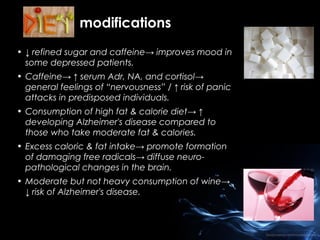 modifications
• ↓ refined sugar and caffeine→ improves mood in
some depressed patients.
• Caffeine→ ↑ serum Adr, NA, and cortisol→
general feelings of “nervousness” / ↑ risk of panic
attacks in predisposed individuals.
• Consumption of high fat & calorie diet→ ↑
developing Alzheimer's disease compared to
those who take moderate fat & calories.
• Excess caloric & fat intake→ promote formation
of damaging free radicals→ diffuse neuropathological changes in the brain.
• Moderate but not heavy consumption of wine→
↓ risk of Alzheimer's disease.

 