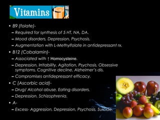 • B9 (folate)– Required for synthesis of 5 HT, NA, DA.
– Mood disorders, Depression, Psychosis.
– Augmentation with L-Methylfolate in antidepressant rx.

• B12 (Cobalamin)– Associated with ↑ Homocysteine.
– Depression, Irritability, Agitation, Psychosis, Obsessive
symptoms, Cognitive decline, Alzheimer’s dis.
– Compromises antidepressant efficacy.

• C (Ascorbic acid)– Drug/ Alcohol abuse, Eating disorders.
– Depression, Schizophrenia.

• A– Excess- Aggression, Depression, Psychosis, Suicide.

 