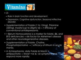 • D– Role in brain function and development.
– Depression, Cognitive dysfunction, Seasonal Affective
disorder.

• Supplementation of Folate (1 to 15mg), Thiamine
(50mg), Inositol (up to 20gm/ d)→ ↑ Efficacy of
conventional antidepressants.
• ↑ Serum Homocysteine is a marker for folate, B6, and
B12 deficiencies→ risk factor for Alzheimer's disease
and other neurodegenerative diseases.
• Supplementation of Folate, Choline,
Phosphatidylcholine → ↑ efficacy of lithium in acute
mania.
• In Schizophrenia, daily Folate & Niacin +
antipsychotic→ fewer +ve & -ve symptoms and
respond more rapidly.

 