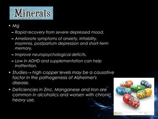 • Mg
– Rapid recovery from severe depressed mood,
– Ameliorate symptoms of anxiety, irritability,
insomnia, postpartum depression and short-term
memory,
– Improve neuropsychological deficits,
– Low in ADHD and supplementation can help
inattention.

• Studies→ high copper levels may be a causative
factor in the pathogenesis of Alzheimer's
disease.
• Deficiencies in Zinc, Manganese and Iron are
common in alcoholics and worsen with chronic
heavy use.

 