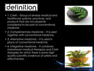 • 1. CAM: - Group of diverse medical and
healthcare systems, practices, and
products that are not presently
considered to be part of conventional
medicine.
• 2. Complementary medicine: - It is used
together with conventional medicine.
• 3. Alternative medicine: - It is used in
place of conventional medicine.
• 4. Integrative medicine: - It combines
mainstream medical therapies and CAM
therapies for which there is some highquality scientific evidence of safety and
effectiveness.

 