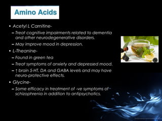 • Acetyl L Carnitine– Treat cognitive impairments related to dementia
and other neurodegenerative disorders.
– May improve mood in depression.

• L-Theanine– Found in green tea
– Treat symptoms of anxiety and depressed mood.
– ↑ brain 5-HT, DA and GABA levels and may have
neuro-protective effects.

• Glycine– Some efficacy in treatment of -ve symptoms of
schizophrenia in addition to antipsychotics.

 