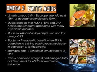 • 2 main omega-3 FA - Eicosapentaenoic acid
(EPA) & docosahexaenoic acid (DHA).
• Studies suggest that PUFA’s- EPA and DHAAmeliorate symptoms associated with many
psychiatric disorders.
• Studies→ Association b/n depression and low
omega-3 FA.
• Studies → Therapeutic benefit when EPA is
added on to existing psychotropic medication
in depression & schizophrenia.
• Individual trials→ Benefits of EPA treatment in
BPD
• Trails→ combined omega-3 and omega-6 fatty
acid treatment for ADHD showed some
evidence.

 