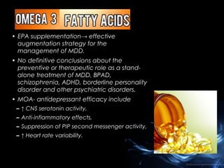 • EPA supplementation→ effective
augmentation strategy for the
management of MDD.
• No definitive conclusions about the
preventive or therapeutic role as a standalone treatment of MDD, BPAD,
schizophrenia, ADHD, borderline personality
disorder and other psychiatric disorders.
• MOA- antidepressant efficacy include
– ↑ CNS serotonin activity,
– Anti-inflammatory effects,
– Suppression of PIP second messenger activity,
– ↑ Heart rate variability.

 