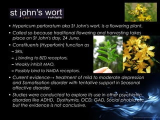 • Hypericum perforatum aka St John's wort, is a flowering plant.
• Called so because traditional flowering and harvesting takes
place on St John's day, 24 June.
• Constituents (Hyperforin) function as
– SRIs,
– ↓ binding to BZD receptors,
– Weakly inhibit MAO,
– Possibly bind to NMDA receptors.

• Current evidence→ treatment of mild to moderate depression
and Somatisation disorder with tentative support in Seasonal
affective disorder.
• Studies were conducted to explore its use in other psychiatric
disorders like ADHD, Dysthymia, OCD, GAD, Social phobia etc..,
but the evidence is not conclusive.

 