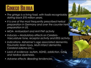 • The ginkgo is a living fossil, with fossils recognisably
dating back 270 million years.
• It is one of the most frequently prescribed herbal
preparation in Germany and over the counter herbal
preparation in US.
• MOA- Antioxidant and Anti PAF activity
• Induces→ Modulatory effects on CerebroVasculature tone, receptor activity and EEG activity.
• Indications- Alzheimer’s age associated dementia,
Traumatic brain injury, Multi infarct dementia,
Cerebral edema etc..,
• Lack of evidence- autism, ADHD, addiction, GAD,
and tardive dyskinesia.
• Adverse effects- Bleeding tendencies.

 