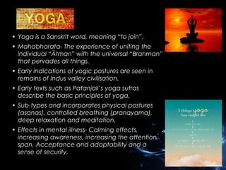 • Yoga is a Sanskrit word, meaning “to join”.
• Mahabharata- The experience of uniting the
individual “Ātman” with the universal “Brahman”
that pervades all things.
• Early indications of yogic postures are seen in
remains of Indus valley civilisation.
• Early texts such as Patanjali’s yoga sutras
describe the basic principles of yoga.
• Sub-types and incorporates physical postures
(asanas), controlled breathing (pranayama),
deep relaxation and meditation.
• Effects in mental illness- Calming effects,
increasing awareness, increasing the attention
span, Acceptance and adaptability and a
sense of security.

 