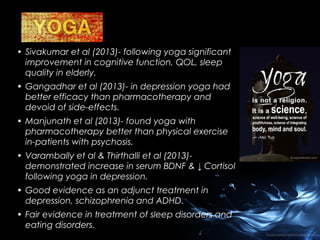 • Sivakumar et al (2013)- following yoga significant
improvement in cognitive function, QOL, sleep
quality in elderly.
• Gangadhar et al (2013)- in depression yoga had
better efficacy than pharmacotherapy and
devoid of side-effects.
• Manjunath et al (2013)- found yoga with
pharmacotherapy better than physical exercise
in-patients with psychosis.
• Varambally et al & Thirthalli et al (2013)demonstrated increase in serum BDNF & ↓ Cortisol
following yoga in depression.
• Good evidence as an adjunct treatment in
depression, schizophrenia and ADHD.
• Fair evidence in treatment of sleep disorders and
eating disorders.

 