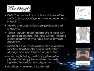 • Def- “The manipulation of the soft tissue of the
body to bring about generalised improvements
in health”.
• Variety of strokes- effleurage, petrissage and
kneading.
• Touch- thought to be therapeutic in those with
less physical contact like those without intimate
friends or family or who have painful physical
conditions.
• Different ways- Lower stress, Increase immune
function, Boost mental health and wellness,
Manage pain and Improve physical fitness.
• Increasingly being used as supplement to
pharmacotherapy to counteract anxiety,
agitated behaviour, and depression.
• Its efficacy however, is contested.

 