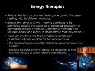 Energy therapies
• Believes healer can channel healing energy into the person
seeking help by different methods.
• Edzard Ernst (Prof of CAM)- "healing continues to be
promoted despite the absence of biological plausibility or
convincing clinical evidence ... that these methods work
therapeutically and plenty to demonstrate that they do not."
• These are controversial to conventional health care
providers and policymakers for two main reasons:
– The dearth of rigorous scientific data that support or refute their
efficacy.
– Because bio-fields currently cannot be measured, so their
scientific method of action remains questionable.

 