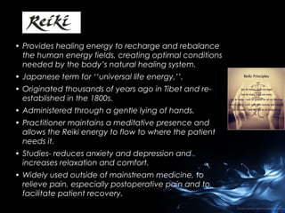• Provides healing energy to recharge and rebalance
the human energy fields, creating optimal conditions
needed by the body’s natural healing system.
• Japanese term for ‘‘universal life energy,’’.
• Originated thousands of years ago in Tibet and reestablished in the 1800s.
• Administered through a gentle lying of hands.
• Practitioner maintains a meditative presence and
allows the Reiki energy to flow to where the patient
needs it.
• Studies- reduces anxiety and depression and
increases relaxation and comfort.
• Widely used outside of mainstream medicine, to
relieve pain, especially postoperative pain and to
facilitate patient recovery.

 