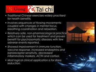 • Traditional Chinese exercises widely practised
for health benefits.
• Involves sequences of flowing movements
coupled with changes in mental focus,
breathing coordination and relaxation.
• Relatively safe, non-pharmacological practices
which can be used for treatment and proven
benefit for psychosomatic diseases with few
adverse events reported.
• Showed improvement in immune function,
vaccine response, increased endorphins and
baroreceptor sensitivity, decreased
inflammatory markers, ACTH and cortisol.
• Most logical clinical application is for stress
reduction.

 