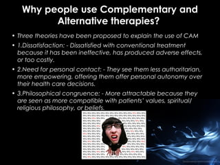 Why people use Complementary and
Alternative therapies?
• Three theories have been proposed to explain the use of CAM
• 1.Dissatisfaction: - Dissatisfied with conventional treatment
because it has been ineffective, has produced adverse effects,
or too costly.
• 2.Need for personal contact: - They see them less authoritarian,
more empowering, offering them offer personal autonomy over
their health care decisions.
• 3.Philosophical congruence: - More attractable because they
are seen as more compatible with patients’ values, spiritual/
religious philosophy, or beliefs.

 