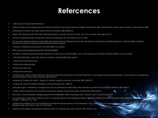 Refercences
•

1.http://nccam.nih.gov/health/whatiscam.

•

2.Barnes PM, Bloom B. Complementary and Alternative Medicine Use Among Adults and Children: United States, 2007. National health statistics report. Number 12, December 10, 2008.

•

3.Venkoba rao A. Mind in Ayurveda. Indian Journal of Psychiatry, 2002, 44(3)201-2.

•

4.Ramu MG, Venkataram BS. Manovikara (Mental disorders) in Ayurveda. Ancient sci of life. Vol. IV, No.3 January 1985, Page 165-173.

•

5.Ernat E. A systematic review of systematic reviews of homeopathy. Br J Clin Pharmacol, 54, 577–582.

•

6.Acupuncture Research Resource Centre, British Acupuncture Council: Depression and anxiety: The evidence for effectiveness. Briefing paper No. 9. February 2002.Available at:
http://www.acupuncture.org.uk/content/Library/doc/anxiety_bp9.pdf.

•

7.McGee M. Meditation and psychiatry. Psychiatry 2008. Jan, pg 28-41.

•

8.http://www.amtamassage.org/articles/1/News/detail/2885.

•

9.Culliford L. Spiritual care and psychiatric treatment: an introduction. ment APT (2002), vol. 8, p. 249 Advances in Psychiatric Treatment (2002), vol. 8, pp. 249–261.

•

10.Murali SR. Spirituality in psychiatry, Letters to the editor. Psychiatry 2005, sept, pg 20-3.

•

11.http://www.musictherapy.org/

•

12.http://www.arttherapy.org/

•

13.http://www.adta.org/

•

14.http://www.nadta.org/

•

15.Herrmann W, Lorenzl S, Obeid R: Review of the role of hyperhomocysteinemia and B-vitamin deficiency in neurological and psychiatric disorders—Current evidence and preliminary
recommendations. Fortschr Neurol Psychiatr. 2007;75(9):515.

•

16.Kaplan BJ, Crawford SG, Field CJ, Simpson JS: Vitamins, minerals, and mood. Psychol Bull. 2007;133(5):747.

•

17.Lakhan SE, Vieira KF: Nutritional therapies for mental disorders. Nutr J. 2008;7:2.

•

18.Ross BM, Seguin J, Sieswerda LE: Omega-3 fatty acids as treatments for mental illness: Which disorder and which fatty acid? Lipids Health Dis. 2007;18(6):21.

•

19.Sarris J: Herbal medicines in the treatment of psychiatric disorders: A systematic review. Phytother Res. 2007;21(8):703.

•

20.Cavaye J. Does Therapeutic Massage Support Mental Well-Being?. Medical Sociology online. Volume 6, Issue 2, May 2012, pg 43- 50.

•

21.Vander vaart S, Gijsen VMGJ, Wiidt SN, Koren G. A Systematic Review of the Therapeutic Effects of Reiki. THE JOURNAL OF ALTERNATIVE AND COMPLEMENTARY MEDICINE. Volume 15,
Number 11, 2009, pp. 1157–1169.

•

22.Abbott R & Lavretsky H. Tai chi and Qigong for the treatment and prevention of mental disorders. In Sec 3: mind- body of Complemantary and integrative therapies for psychiatric
disorders. PCNA. March 2013, vol 36, no 1, pg 109-20.

•

23.Astin JA. Why patients use alternative medicine: results of a national study. JAMA, may 20, 1998, vol 279, no 19.

 