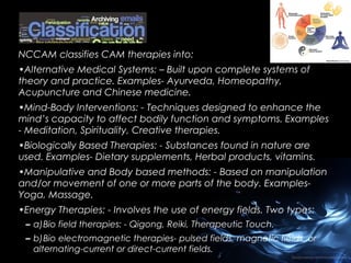 NCCAM classifies CAM therapies into:
•Alternative Medical Systems: – Built upon complete systems of
theory and practice. Examples- Ayurveda, Homeopathy,
Acupuncture and Chinese medicine.
•Mind-Body Interventions: - Techniques designed to enhance the
mind’s capacity to affect bodily function and symptoms. Examples
- Meditation, Spirituality, Creative therapies.
•Biologically Based Therapies: - Substances found in nature are
used. Examples- Dietary supplements, Herbal products, vitamins.
•Manipulative and Body based methods: - Based on manipulation
and/or movement of one or more parts of the body. ExamplesYoga, Massage.
•Energy Therapies: - Involves the use of energy fields. Two types:
– a)Bio field therapies: - Qigong, Reiki, Therapeutic Touch.
– b)Bio electromagnetic therapies- pulsed fields, magnetic fields, or
alternating-current or direct-current fields.

 