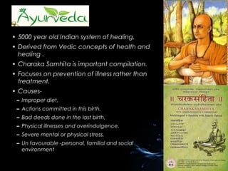 • 5000 year old Indian system of healing.
• Derived from Vedic concepts of health and
healing .
• Charaka Samhita is important compilation.
• Focuses on prevention of illness rather than
treatment.
• Causes– Improper diet,
– Actions committed in this birth,
– Bad deeds done in the last birth,
– Physical illnesses and overindulgence,
– Severe mental or physical stress,
– Un favourable -personal, familial and social
environment

 