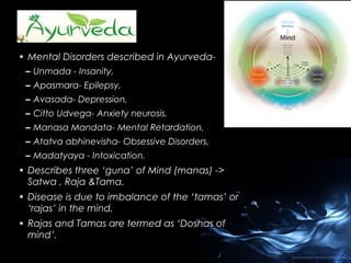 • Mental Disorders described in Ayurveda– Unmada - Insanity,
– Apasmara- Epilepsy,
– Avasada- Depression,
– Citto Udvega- Anxiety neurosis,
– Manasa Mandata- Mental Retardation,
– Atatva abhinevisha- Obsessive Disorders,
– Madatyaya - Intoxication.

• Describes three ‘guna’ of Mind (manas) ->
Satwa , Raja &Tama.
• Disease is due to imbalance of the ‘tamas’ or
‘rajas’ in the mind.
• Rajas and Tamas are termed as ‘Doshas of
mind’.

 