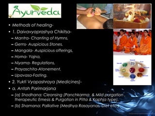 • Methods of healing• 1. Daivavyaprashya Chikitsa– Mantra- Chanting of Hymns,
– Gems- Auspicious Stones,
– Mangala- Auspicious offerings,
– Homa- Yajna,
– Niyama- Regulations,
– Prayaschita-Atonement,
– Upavasa-Fasting.

• 2. Yukti Vyapashraya (Medicines)• a. Antah Parimarjana
– (a) Shodhana: Cleansing (Panchkarma & Mild purgation ,
therapeutic Emesis & Purgation in Pitta & Kaphja type).
– (b) Shamana: Palliative (Medhya Rasayanas, Diet etc.)

 