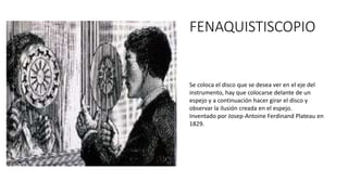 FENAQUISTISCOPIO
Se coloca el disco que se desea ver en el eje del
instrumento, hay que colocarse delante de un
espejo y a continuación hacer girar el disco y
observar la ilusión creada en el espejo.
Inventado por Josep-Antoine Ferdinand Plateau en
1829.
 