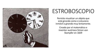 ESTROBOSCOPIO
Permite visualizar un objeto que
está girando como si estuviera
inmóvil o girando muy lentamente.
Creado por el matemático e
inventor austriaco Simon von
Stampfer en 1829
 