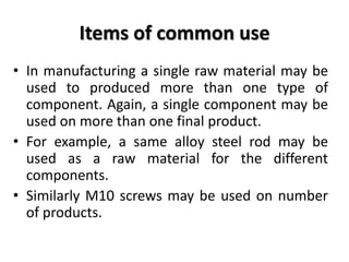 Items of common use
• In manufacturing a single raw material may be
used to produced more than one type of
component. Again, a single component may be
used on more than one final product.
• For example, a same alloy steel rod may be
used as a raw material for the different
components.
• Similarly M10 screws may be used on number
of products.
 