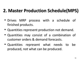 15
2. Master Production Schedule(MPS)
• Drives MRP process with a schedule of
finished products.
• Quantities represent production not demand.
• Quantities may consist of a combination of
customer orders & demand forecasts.
• Quantities represent what needs to be
produced, not what can be produced.
 
