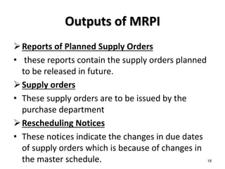 Outputs of MRPI
Reports of Planned Supply Orders
• these reports contain the supply orders planned
to be released in future.
Supply orders
• These supply orders are to be issued by the
purchase department
Rescheduling Notices
• These notices indicate the changes in due dates
of supply orders which is because of changes in
the master schedule. 18
 