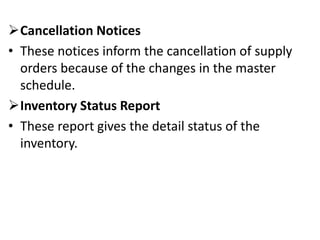 Cancellation Notices
• These notices inform the cancellation of supply
orders because of the changes in the master
schedule.
Inventory Status Report
• These report gives the detail status of the
inventory.
 