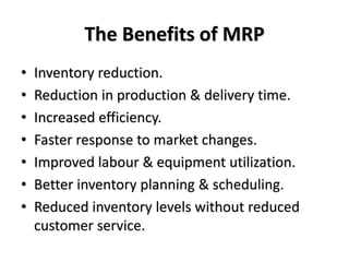 The Benefits of MRP
• Inventory reduction.
• Reduction in production & delivery time.
• Increased efficiency.
• Faster response to market changes.
• Improved labour & equipment utilization.
• Better inventory planning & scheduling.
• Reduced inventory levels without reduced
customer service.
 
