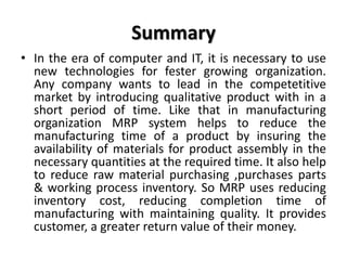 Summary
• In the era of computer and IT, it is necessary to use
new technologies for fester growing organization.
Any company wants to lead in the competetitive
market by introducing qualitative product with in a
short period of time. Like that in manufacturing
organization MRP system helps to reduce the
manufacturing time of a product by insuring the
availability of materials for product assembly in the
necessary quantities at the required time. It also help
to reduce raw material purchasing ,purchases parts
& working process inventory. So MRP uses reducing
inventory cost, reducing completion time of
manufacturing with maintaining quality. It provides
customer, a greater return value of their money.
 