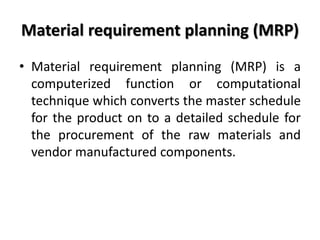 Material requirement planning (MRP)
• Material requirement planning (MRP) is a
computerized function or computational
technique which converts the master schedule
for the product on to a detailed schedule for
the procurement of the raw materials and
vendor manufactured components.
 