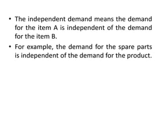 • The independent demand means the demand
for the item A is independent of the demand
for the item B.
• For example, the demand for the spare parts
is independent of the demand for the product.
 