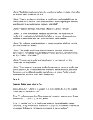 Liliana: "Desde tiempos inmemoriales, los seres humanos han circulado mitos sobre
los dioses a través de la tradición oral".
Liliana: "En raras ocasiones, estos dioses se manifiestan en el mundo libre de las
restricciones de las historias conocidas como mitos, dioses vagando por la tierra a
su antojo, con lo que viajan dando cualquier calamidad".
Liliana: "Nosotros los magos llamamos a estos dioses, Dioses Herejes".
Liliana: "Los seres humanos son incapaces de oponerse a los dioses Incluso
mediante la recopilación de la totalidad de la fuerza humana y la sabiduría, eso
sería lo suficientemente lejos para que coincida con un Dios Hereje."
Liliana: "Sin embargo, no existe gente en el mundo que posea suficiente energía
para luchar contra los dioses."
Liliana: "Ellos son los asesinos de dioses como seres humanos, son los reyes
demonios que han robado las autoridades divinas de los dioses, como llamamos a
los siete de ellos... 'Campiones'."
Liliana: "Entonces, vor a contar una historia sobre el más joven de los siete
Campiones, Kusanagi Godou."
Liliana: "Pero recuerden, a pesar de que los Campiones son guerreros que luchan
contra los dioses, no son absolutamente defensores de la humanidad, son Reyes
Demonios en el sentido más estricto, equivalentes a la caja de Pandora, donde
llevan todos los desastres y una astilla de esperanza..."
Parte A.
Kusanagi Godou habla sobre la Paz.
Godou, Erica, Yuri y Liliana se congregan en la conversación. Godou: "Es un poco
pronto, pero es bueno tener paz."
Erica: "Es realmente repentino. Sin embargo, ¿sí compartes las esperanzas de paz
en el mundo...?" Godou: "¿Qué pasa, Erica?"
Erica: "La palabra" paz "no te conviene en absoluto, Kusanagi Godou. Eres un
Campione, un rey demonio que mata dioses y usurpa sus autoridades. Eres más de
un presagio de la guerra y el caos, un enemigo de la paz, en su lugar".
 