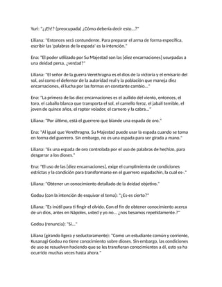 Yuri: "¿¡Eh!? (preocupada) ¿Cómo debería decir esto...?"
Liliana: "Entonces será contundente. Para preparar el arma de forma específica,
escribir las 'palabras de la espada' es la intención."
Ena: "El poder utilizado por Su Majestad son las [diez encarnaciones] usurpadas a
una deidad persa, ¿verdad?"
Liliana: "El señor de la guerra Verethragna es el dios de la victoria y el emisario del
sol, así como el defensor de la autoridad real y la población que maneja diez
encarnaciones, él lucha por las formas en constante cambio..."
Ena: "La primera de las diez encarnaciones es el aullido del viento, entonces, el
toro, el caballo blanco que transporta el sol, el camello feroz, el jabalí temible, el
joven de quince años, el raptor volador, el carnero y la cabra..."
Liliana: "Por último, está el guerrero que blande una espada de oro."
Ena: "Al igual que Verethragna, Su Majestad puede usar la espada cuando se toma
en forma del guerrero. Sin embargo, no es una espada para ser girada a mano."
Liliana: "Es una espada de oro controlada por el uso de palabras de hechizo, para
desgarrar a los dioses."
Ena: "El uso de las [diez encarnaciones], exige el cumplimiento de condiciones
estrictas y la condición para transformarse en el guerrero espadachín, la cual es-."
Liliana: "Obtener un conocimiento detallado de la deidad objetivo."
Godou (con la intención de esquivar el tema): "¿Es-es cierto?"
Liliana: "Es inútil para ti fingir el olvido. Con el fin de obtener conocimiento acerca
de un dios, antes en Nápoles, usted y yo no... ¿nos besamos repetidamente.?"
Godou (renuncia): "Sí..."
Liliana (girando ligera y seductoramente): "Como un estudiante común y corriente,
Kusanagi Godou no tiene conocimiento sobre dioses. Sin embargo, las condiciones
de uso se resuelven haciendo que se les transfieran conocimientos a él, esto ya ha
ocurrido muchas veces hasta ahora."
 