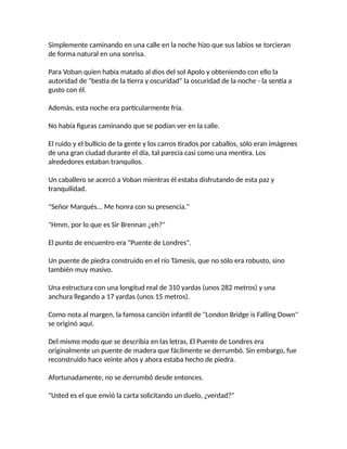 Simplemente caminando en una calle en la noche hizo que sus labios se torcieran
de forma natural en una sonrisa.
Para Voban quien había matado al dios del sol Apolo y obteniendo con ello la
autoridad de "bestia de la tierra y oscuridad" la oscuridad de la noche - la sentía a
gusto con él.
Además, esta noche era particularmente fría.
No había figuras caminando que se podían ver en la calle.
El ruido y el bullicio de la gente y los carros tirados por caballos, sólo eran imágenes
de una gran ciudad durante el día, tal parecía casi como una mentira. Los
alrededores estaban tranquilos.
Un caballero se acercó a Voban mientras él estaba disfrutando de esta paz y
tranquilidad.
"Señor Marqués... Me honra con su presencia."
"Hmm, por lo que es Sir Brennan ¿eh?"
El punto de encuentro era "Puente de Londres".
Un puente de piedra construido en el río Támesis, que no sólo era robusto, sino
también muy masivo.
Una estructura con una longitud real de 310 yardas (unos 282 metros) y una
anchura llegando a 17 yardas (unos 15 metros).
Como nota al margen, la famosa canción infantil de "London Bridge is Falling Down"
se originó aquí.
Del mismo modo que se describía en las letras, El Puente de Londres era
originalmente un puente de madera que fácilmente se derrumbó. Sin embargo, fue
reconstruido hace veinte años y ahora estaba hecho de piedra.
Afortunadamente, no se derrumbó desde entonces.
"Usted es el que envió la carta solicitando un duelo, ¿verdad?"
 
