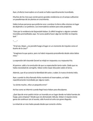 Ayer, el efecto invernadero en el oeste se había repentinamente incendiado.
Muchos de los ricos que construyeron grandes residencias en el campo cultivarían
un pasatiempo de las plantas en crecimiento.
Había incluso personas que preferían arar y sembrar la tierra ellos mismos en lugar
de dejárselo a un jardinero. Los invernaderos existían para este propósito.
"Esto por la residencia de Dejanstahl-Voban. Es difícil imaginar a alguien cometer
incendios premeditados aquí. Yo nunca podría hacer algo tan terrible no importa
qué."
"......"
"O tal vez, Dejan, ¿no prendió fuego al lugar en un momento de impulso como el
dueño de la casa?"
"Imagínese lo que quiera, pero no habrá respuesta procediendo desde estos labios
míos."
La expresión del vizconde Gerard se relajó en respuesta a su respuesta fría.
Al parecer, saltó a la conclusión de que su especulación tenía razón. Dado que no
había necesidad de corregirlo, Voban evitó mayor discusión sobre el tema.
Además, que él ya conocía la identidad del autor, a saber, la nueva sirvienta india.
Ayer, cuando la chica llamada Aisha mantenía el invernadero, se había
repentinamente incendiado por alguna razón.
'Lo siento mucho. ¡Hice un pequeño error!'
Así fue como se informó cuando llegó hacia Voban para disculparse.
¿Qué tipo de error podría iniciar un incendio en un lugar donde no había fuentes de
fuego, para empezar? Desde que era demasiado ridículo, Voban ni siquiera tenía
ganas de continuar con el asunto, sólo frunció el ceño con grave disgusto.
La mitad de un mes había pasado desde que conoció a Aisha.
 