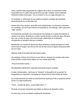 Antes, cuando había preguntado los orígenes de la chica, el mayordomo había
respondido que no sabía nada aparte de lo que dijo "trabajar como empleada
doméstica desde el principio." Era un misterio si era un mago educado o no.
Sin embargo, su afirmación de que pudiera empezar a trabajar de inmediato,
aparentemente no era del todo mal.
A pesar de su leve torpeza, aprendió cosas rápidamente y era bastante entusiasta
en su trabajo, eso fue lo que informó el mayordomo. Sin embargo, cada cuatro días,
"algo" pasaría.
Erróneamente poniendo una cucharada de mermelada en un plato de estofado al
ayudar en la cocina. Resbalones y caídas cuando llevaba un cubo de agua. Mientras
que caía, el cubo de agua antes mencionado volaba lejos en la distancia,
empapando un huésped visita por completo.
Rompiendo una maceta de doscientas libras británicas cuando perseguía un ratón.
Como nota al margen, esa cifra era de más de diez veces el ingreso anual promedio
de una mujer.
Además, hubo el incendio del invernadero antes...
Sin embargo, incluso con la forma en que ella era, después de cometer tales actos,
Aisha siempre vendría hacia Voban con una mirada deprimida.
"Yo-yo lo lamento mucho..."
Disculpándose dócilmente, esperaba claramente el peor resultado.
A saber, el desempleo. ¿Sería que su "maestro" la despediría de su puesto? Se
preguntaba con inquietud, y levantaba la mirada hacia el rostro lívido de Voban.
Su comportamiento de miedo era prácticamente igual que el de un pequeño animal
frente a un lobo hambriento.
"Umm... A partir de ahora, ¿q-que debo hacer...?"
Sin duda no fue por compasión que Voban se abstuvo de despedir a Aisha.
En todo caso, era la curiosidad y obstinación desafiante.
 