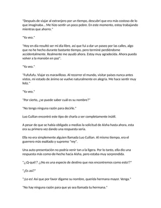"Después de viajar al extranjero por un tiempo, descubrí que era más costoso de lo
que imaginaba... Me hizo sentir un poco pobre. En este momento, estoy trabajando
mientras que ahorro."
"Ya veo."
"Hoy en día resultó ser mi día libre, así que fui a dar un paseo por las calles, algo
que no he hecho durante bastante tiempo, pero terminé perdiéndome
accidentalmente. Realmente me ayudó ahora. Estoy muy agradecida. Ahora puedo
volver a la mansión en paz".
"Ya veo."
"Fufufufu. Viajar es maravilloso. Al recorrer el mundo, visitar países nunca antes
vistos, mi estado de ánimo se vuelve naturalmente en alegría. Me hace sentir muy
feliz."
"Ya veo."
"Por cierto, ¿se puede saber cuál es su nombre?"
"No tengo ninguna razón para decirle."
Luo Cuilian encontró este tipo de charla a ser completamente inútil.
A pesar de que se había obligado a medias la solicitud de Aisha hasta ahora, esta
era su primera vez dando una respuesta seria.
Ella no era simplemente alguien llamada Luo Cuilian. Al mismo tiempo, era el
guerrero más exaltado y supremo "rey".
Una auto-presentación no podría venir tan a la ligera. Por lo tanto, ella dio una
respuesta más como-de-hecho hacia Aisha, pero estaba muy sorprendida.
"¿¡Q-qué!? ¿¡No es una especie de destino que nos encontremos como esto!?"
"¿Es así?"
"¡Lo es! Así que por favor dígame su nombre, querida hermana mayor. Venga."
"No hay ninguna razón para que yo sea llamada tu hermana."
 